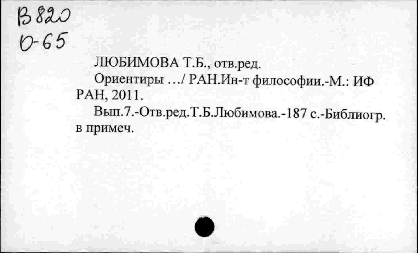 ﻿0-65
ЛЮБИМОВА Т.Б., отв.ред.
Ориентиры .../ РАН.Ин-т философии.-М.: ИФ РАН, 2011.
Вып.7.-Отв.ред.Т.Б.Любимова.-187 с.-Библиогр. в примеч.